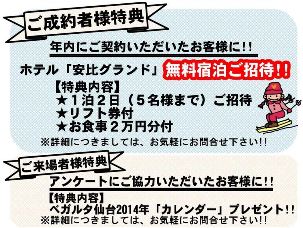 Present.  [Your conclusion of a contract bidder Benefits] To customers who contract before the end of the year, Hotel "Appi Grand" Free Nights invitation. Up to two days and one night to 5 people. With lift tickets. Meal with 20,000 yen.  [Your visitors like benefits] To customers who our survey, Vegalta Sendai 2014 "Calendar" gift.
